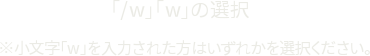「/w」「w」の選択 ※小文字「w」を入力された方はいずれかを選択ください。